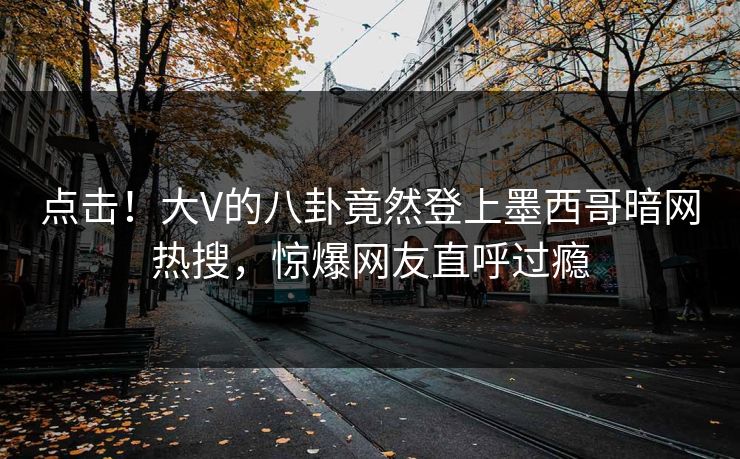 点击！大V的八卦竟然登上墨西哥暗网热搜，惊爆网友直呼过瘾