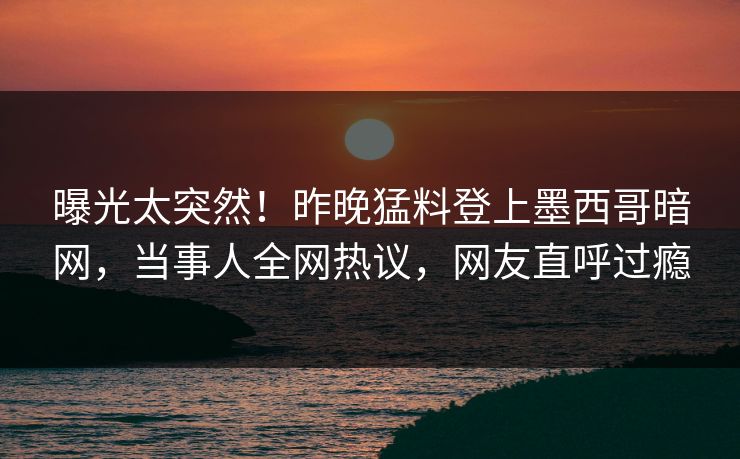 曝光太突然！昨晚猛料登上墨西哥暗网，当事人全网热议，网友直呼过瘾