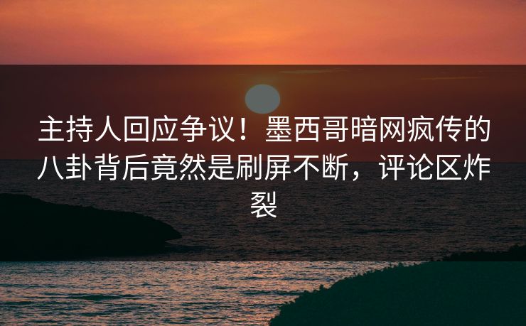 主持人回应争议！墨西哥暗网疯传的八卦背后竟然是刷屏不断，评论区炸裂