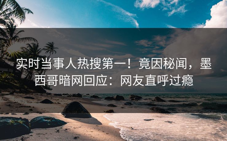 实时当事人热搜第一！竟因秘闻，墨西哥暗网回应：网友直呼过瘾