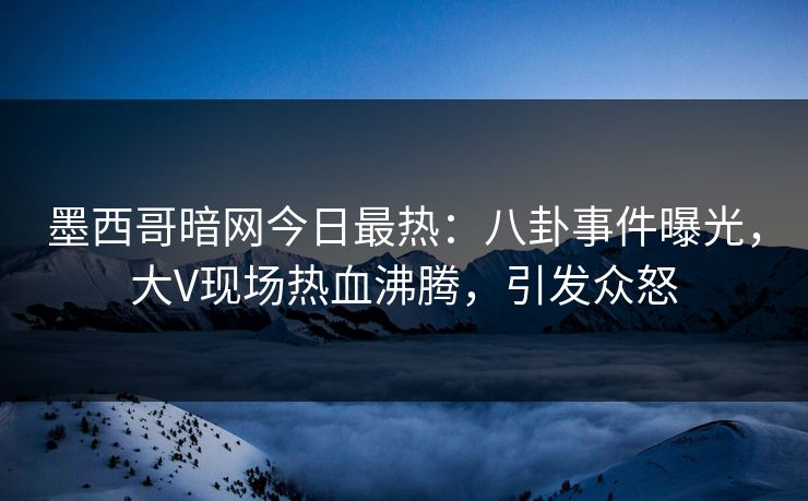 墨西哥暗网今日最热：八卦事件曝光，大V现场热血沸腾，引发众怒