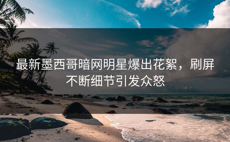 最新墨西哥暗网明星爆出花絮，刷屏不断细节引发众怒