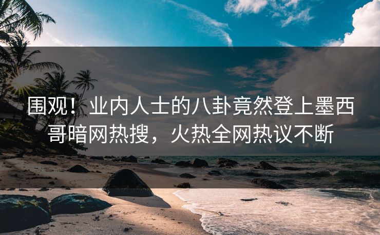 围观！业内人士的八卦竟然登上墨西哥暗网热搜，火热全网热议不断