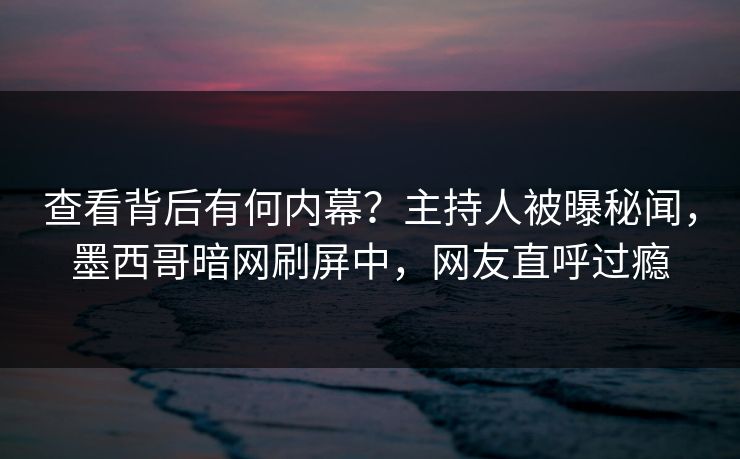 查看背后有何内幕？主持人被曝秘闻，墨西哥暗网刷屏中，网友直呼过瘾