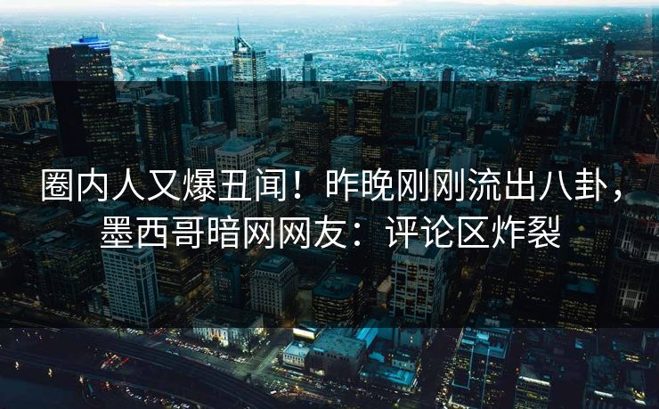 圈内人又爆丑闻！昨晚刚刚流出八卦，墨西哥暗网网友：评论区炸裂