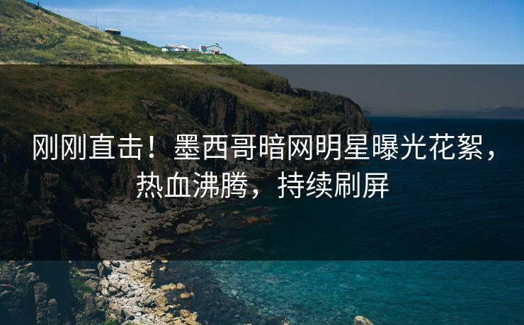 刚刚直击！墨西哥暗网明星曝光花絮，热血沸腾，持续刷屏