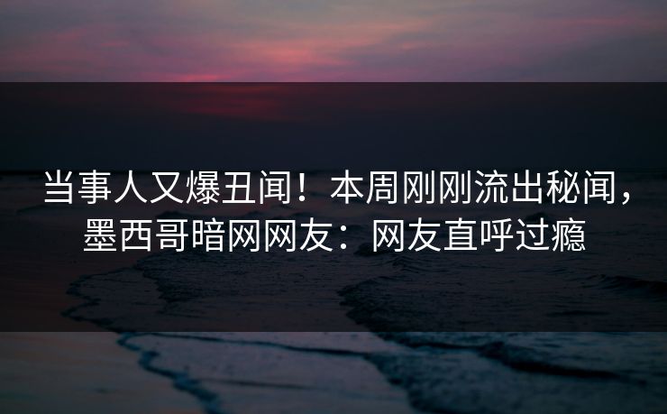 当事人又爆丑闻！本周刚刚流出秘闻，墨西哥暗网网友：网友直呼过瘾