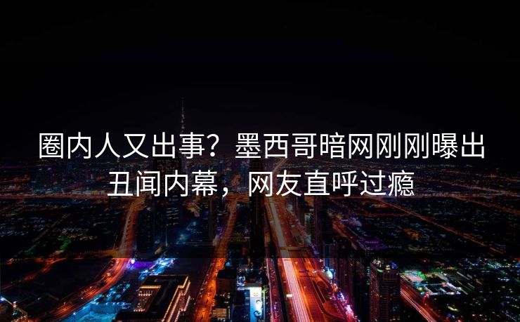 圈内人又出事？墨西哥暗网刚刚曝出丑闻内幕，网友直呼过瘾