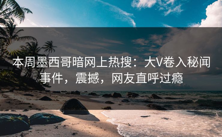 本周墨西哥暗网上热搜：大V卷入秘闻事件，震撼，网友直呼过瘾