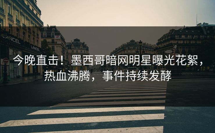 今晚直击！墨西哥暗网明星曝光花絮，热血沸腾，事件持续发酵