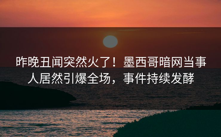 昨晚丑闻突然火了！墨西哥暗网当事人居然引爆全场，事件持续发酵