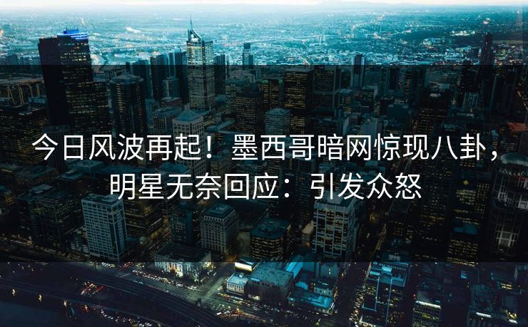 今日风波再起！墨西哥暗网惊现八卦，明星无奈回应：引发众怒