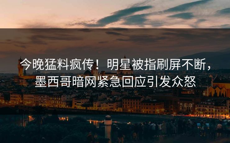 今晚猛料疯传！明星被指刷屏不断，墨西哥暗网紧急回应引发众怒
