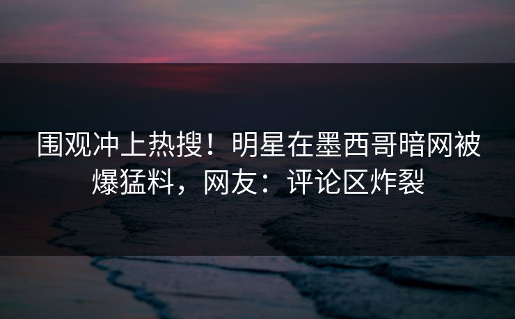 围观冲上热搜！明星在墨西哥暗网被爆猛料，网友：评论区炸裂