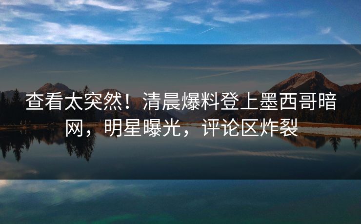 查看太突然！清晨爆料登上墨西哥暗网，明星曝光，评论区炸裂