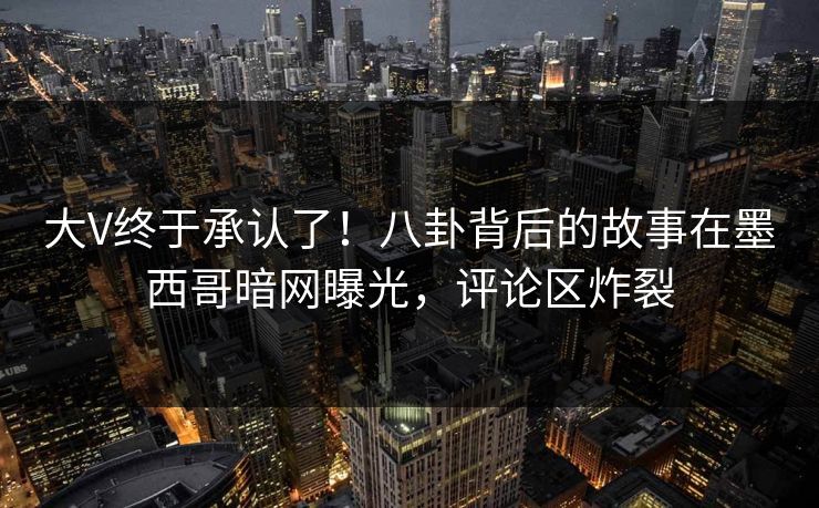 大V终于承认了！八卦背后的故事在墨西哥暗网曝光，评论区炸裂
