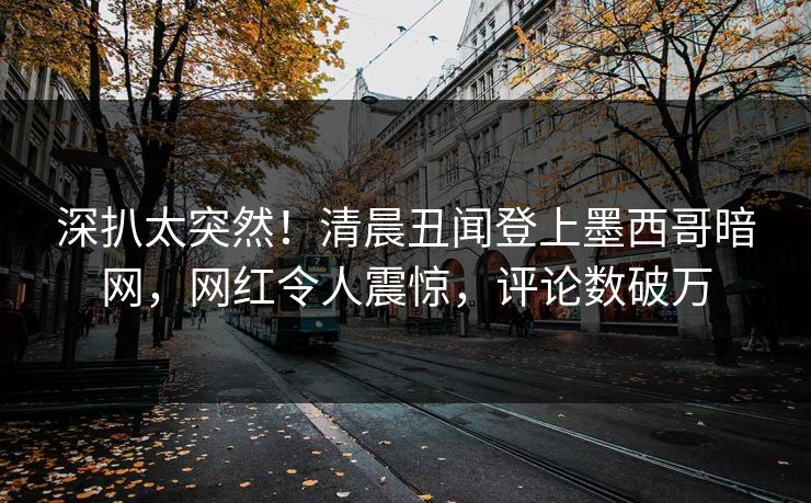 深扒太突然！清晨丑闻登上墨西哥暗网，网红令人震惊，评论数破万