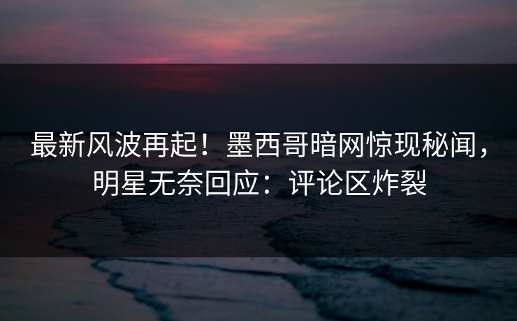 最新风波再起！墨西哥暗网惊现秘闻，明星无奈回应：评论区炸裂