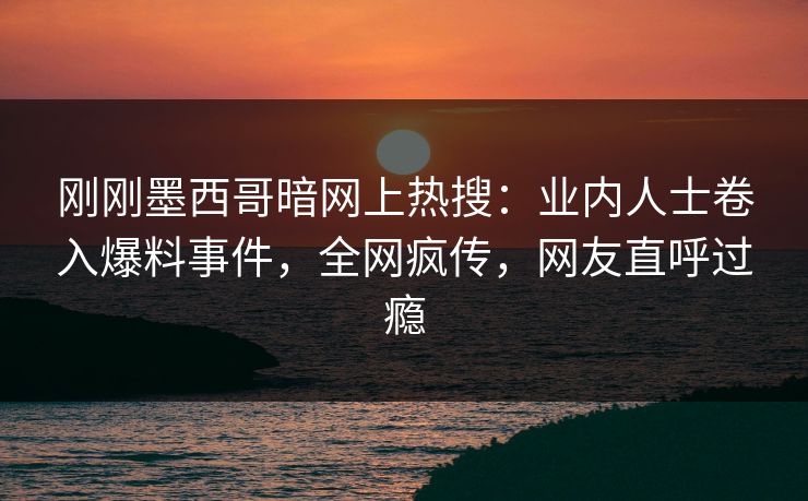 刚刚墨西哥暗网上热搜：业内人士卷入爆料事件，全网疯传，网友直呼过瘾