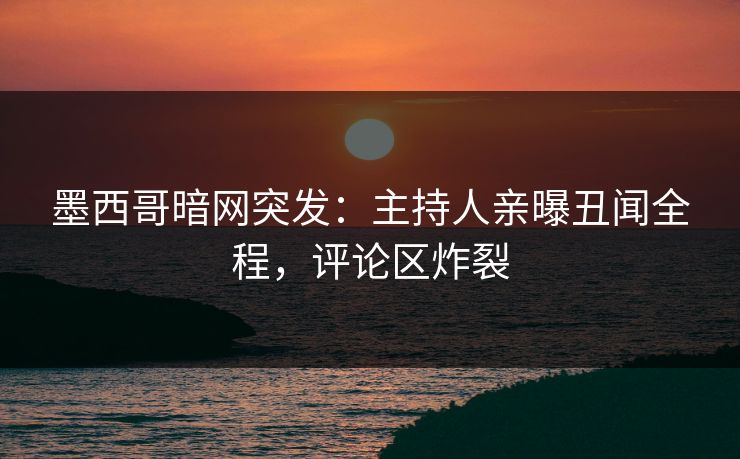 墨西哥暗网突发：主持人亲曝丑闻全程，评论区炸裂