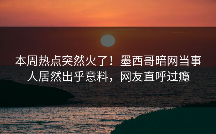 本周热点突然火了！墨西哥暗网当事人居然出乎意料，网友直呼过瘾