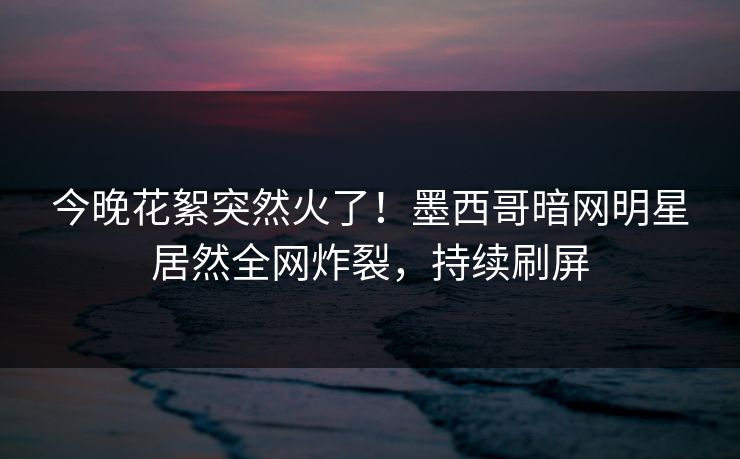 今晚花絮突然火了！墨西哥暗网明星居然全网炸裂，持续刷屏