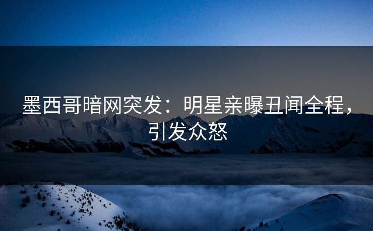 墨西哥暗网突发：明星亲曝丑闻全程，引发众怒