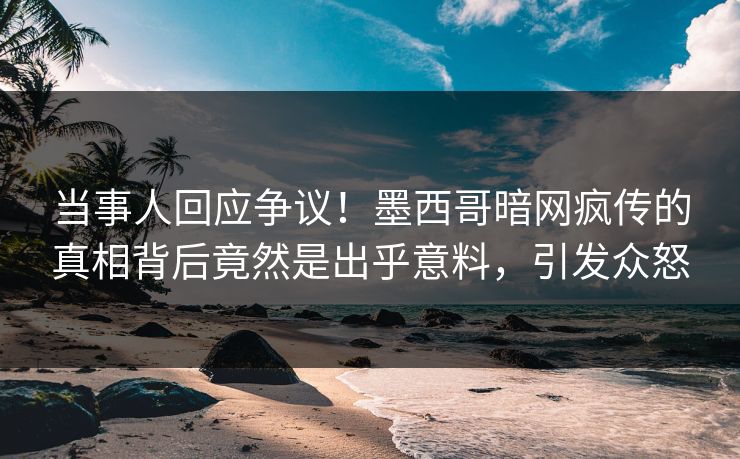 当事人回应争议！墨西哥暗网疯传的真相背后竟然是出乎意料，引发众怒