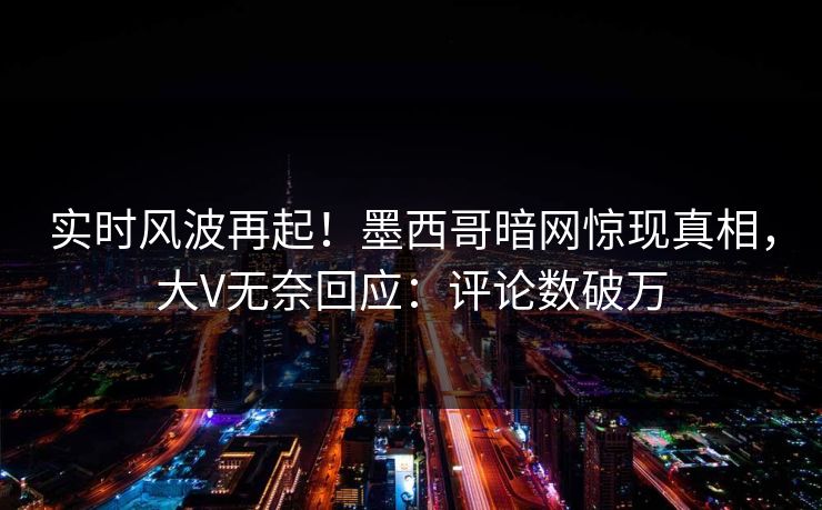 实时风波再起！墨西哥暗网惊现真相，大V无奈回应：评论数破万