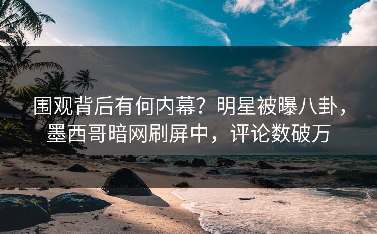 围观背后有何内幕？明星被曝八卦，墨西哥暗网刷屏中，评论数破万