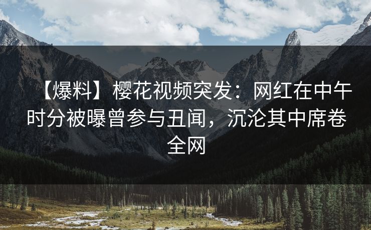 【爆料】樱花视频突发：网红在中午时分被曝曾参与丑闻，沉沦其中席卷全网
