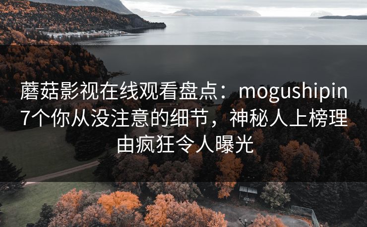 蘑菇影视在线观看盘点：mogushipin7个你从没注意的细节，神秘人上榜理由疯狂令人曝光