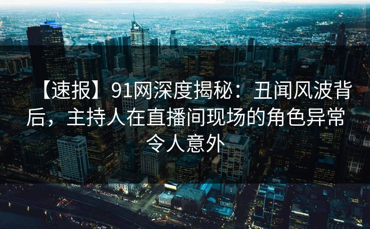 【速报】91网深度揭秘：丑闻风波背后，主持人在直播间现场的角色异常令人意外