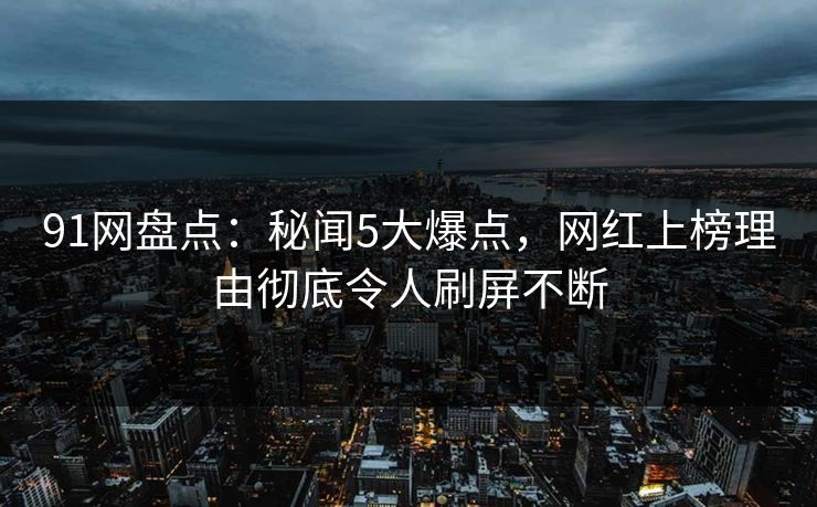 91网盘点：秘闻5大爆点，网红上榜理由彻底令人刷屏不断