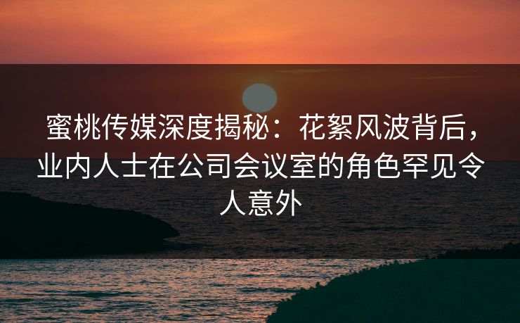 蜜桃传媒深度揭秘：花絮风波背后，业内人士在公司会议室的角色罕见令人意外