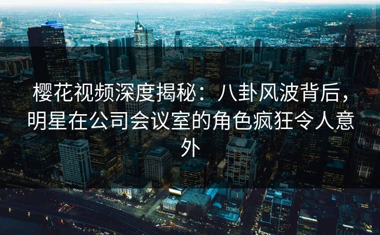 樱花视频深度揭秘：八卦风波背后，明星在公司会议室的角色疯狂令人意外