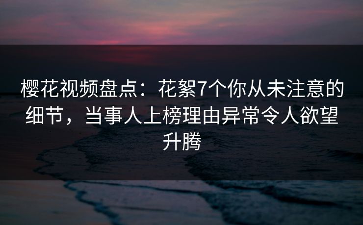 樱花视频盘点：花絮7个你从未注意的细节，当事人上榜理由异常令人欲望升腾
