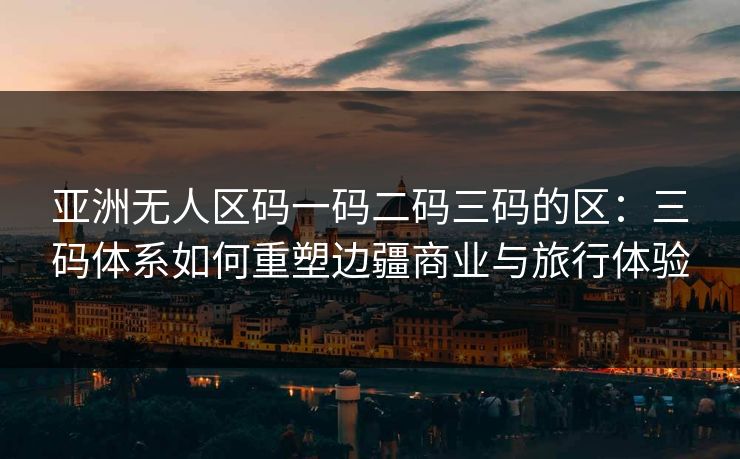 亚洲无人区码一码二码三码的区:三码体系如何重塑边疆商业与旅行体验 亚洲无人区码一码二码三码的区:三码体系如何重塑边疆商业与旅行体验