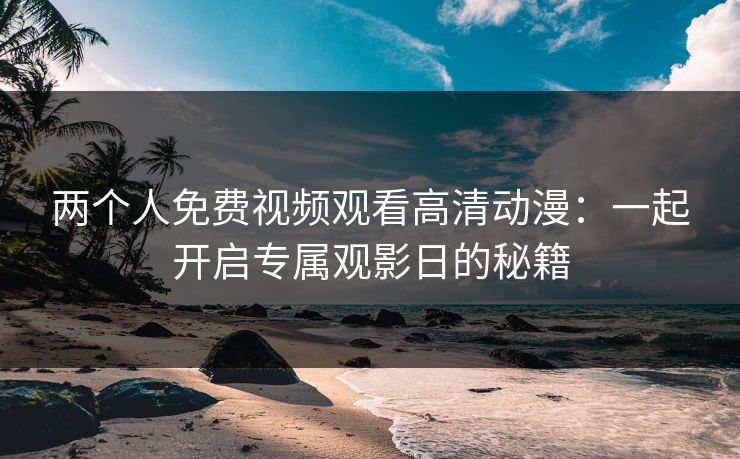 两个人免费视频观看高清动漫:一起开启专属观影日的秘籍 两个人免费视频观看高清动漫:一起开启专属观影日的秘籍