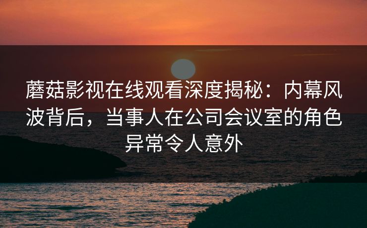 蘑菇影视在线观看深度揭秘：内幕风波背后，当事人在公司会议室的角色异常令人意外