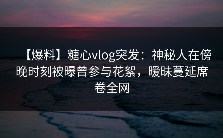 【爆料】糖心vlog突发：神秘人在傍晚时刻被曝曾参与花絮，暧昧蔓延席卷全网