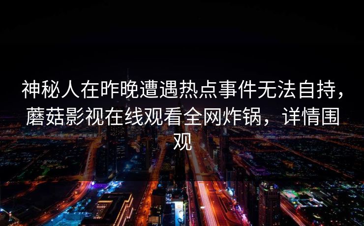 神秘人在昨晚遭遇热点事件无法自持,蘑菇影视在线观看全网炸锅,详情围观 神秘人在昨晚遭遇热点事件无法自持,蘑菇影视在线观看全网炸锅,详情围观