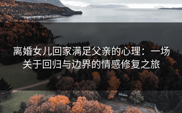 离婚女儿回家满足父亲的心理：一场关于回归与边界的情感修复之旅