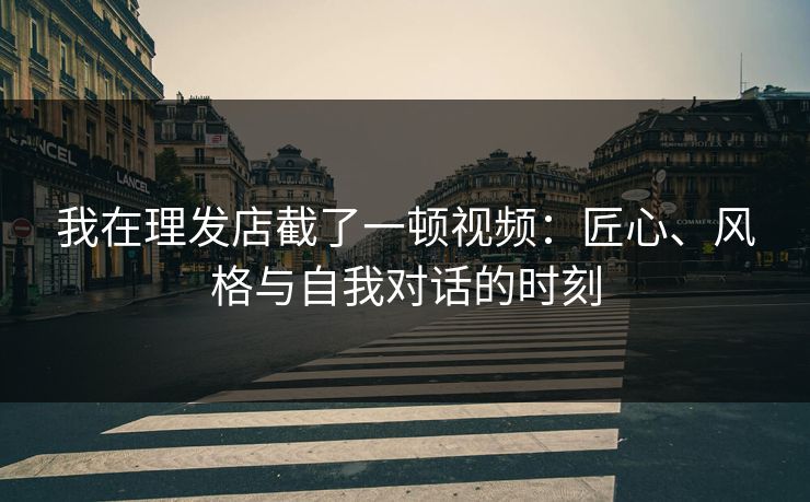 我在理发店截了一顿视频：匠心、风格与自我对话的时刻