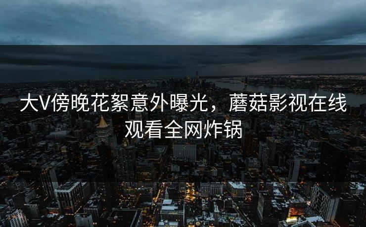 大V傍晚花絮意外曝光,蘑菇影视在线观看全网炸锅 大V傍晚花絮意外曝光,蘑菇影视在线观看全网炸锅