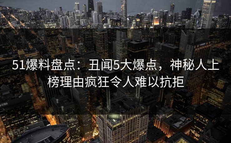 51爆料盘点：丑闻5大爆点，神秘人上榜理由疯狂令人难以抗拒