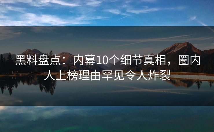 黑料盘点：内幕10个细节真相，圈内人上榜理由罕见令人炸裂