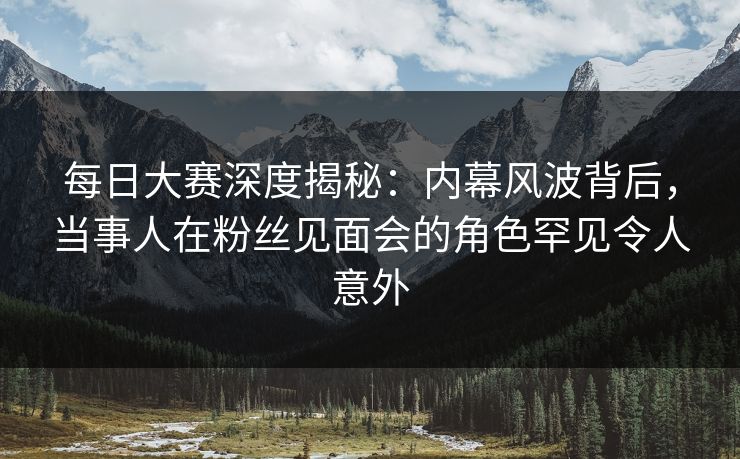 每日大赛深度揭秘：内幕风波背后，当事人在粉丝见面会的角色罕见令人意外