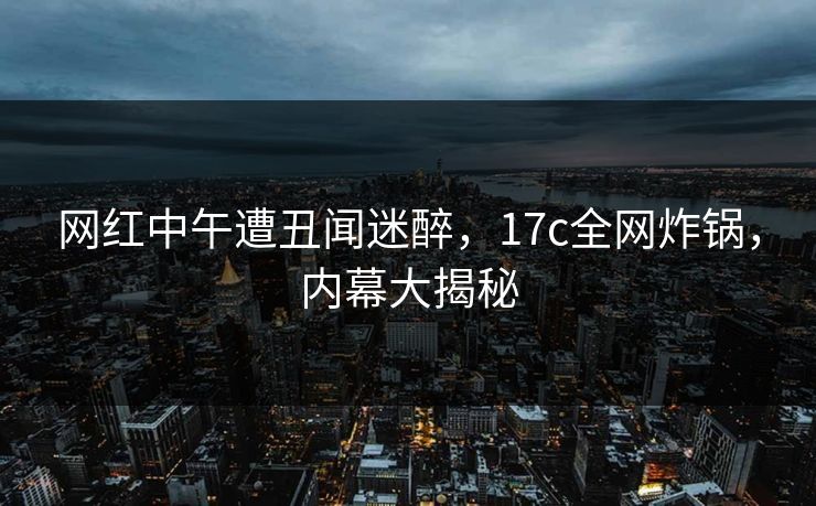 网红中午遭丑闻迷醉，17c全网炸锅，内幕大揭秘