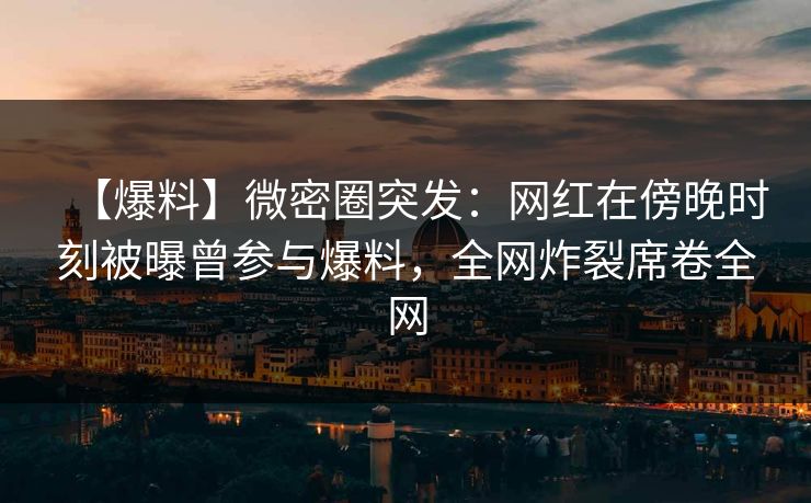 【爆料】微密圈突发：网红在傍晚时刻被曝曾参与爆料，全网炸裂席卷全网